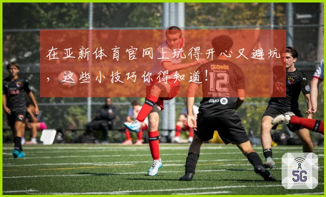 在亚新体育官网上玩得开心又避坑，这些小技巧你得知道！