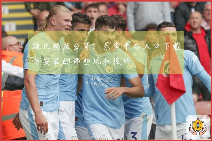 踩坑经历分享：乐鱼平台入口下载与安装的那些坑和技巧