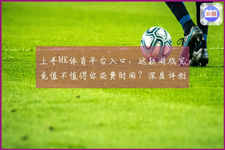 上手MK体育平台入口，这款游戏究竟值不值得你花费时间？深度评测带你看清